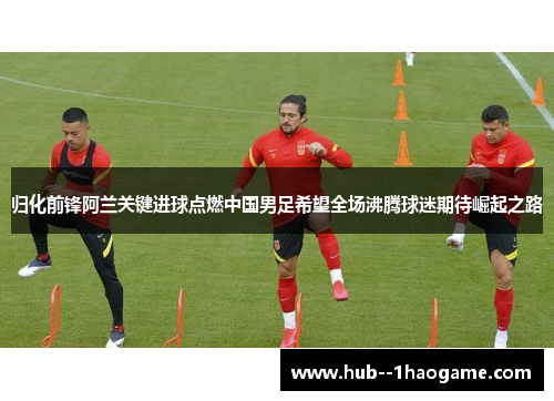 归化前锋阿兰关键进球点燃中国男足希望全场沸腾球迷期待崛起之路 归化前锋阿兰关键进球点燃中国男足希望全场沸腾球迷期待崛起之路