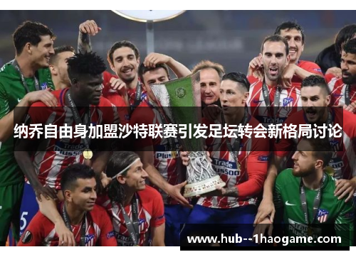 纳乔自由身加盟沙特联赛引发足坛转会新格局讨论 纳乔自由身加盟沙特联赛引发足坛转会新格局讨论
